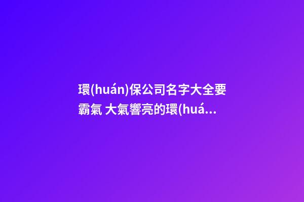 環(huán)保公司名字大全要霸氣 大氣響亮的環(huán)保公司名字-第1張-公司起名-玄機(jī)派